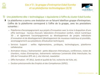 64Plateformes d’innovation
 Une plateforme dite « technologique » équivalente à l’offre du cluster Eskal Eureka
 La plateforme a connu une évolution en se faisant labelliser grappe d’entreprises.
L’offre de la plateforme correspond à l’offre de la grappe, avec les prestations
suivantes :
 Plateforme d’accompagnement aux projets d’innovation avec la mise à disposition d’une
offre technique : bureau d’accueil, laboratoire d’innovation confort, relevé numérique
3D ; et également l’accompagnement au développement de projets individuels
d’innovation et de développement (développement de nouveaux matériaux et procédés,
accompagnement aux procédures d’évaluation techniques)
 Services Support : veilles règlementaires, juridiques, technologiques, plateforme
collaborative
 Animation réseau / évènementiel : petits déjeuners thématiques, conférences, visites de
chantiers, visites d’entreprises, évènements nationaux (université d’été Intercluster, les
24h de l’innovation BTP, etc.), site internet, newsletter
 Offre formation : RT 2012, Santé et qualité de l’air, recherche de fuite, etc.
 Gestion prévisionnelle des Emplois et des Compétences (GPEC).
Cas n°3 : la grappe d’entreprise Eskal Eureka
et sa plateforme technologique (2/3)
 
