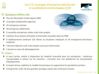 65Plateformes d’innovation
 Quelques chiffres clés
 Plus de 120 projets traités depuis 2002
 13 projets collaboratifs organisés
 47 entreprises clientes
 50 entreprises adhérentes
 3 nouvelles entreprises créées suite à des projets
 Création d’une dizaine d’emplois et d’activités nouvelles dans les PME
 9 établissements totalisant 225 élèves ou étudiants impliqués et 34 enseignants-chercheurs
mobilisés
 3 brevets déposés suite à des projets suivis par Eskal Eureka
 1 brevet en cours de développement
 Enjeux :
 A court terme, mettre à disposition du matériel mutualisé pour les entreprises : matériaux
transportables à utiliser sur les chantiers ; s’orienter vers une plateforme de mutualisation
d’équipements.
 A moyen terme, stabiliser le modèle économique en augmentant les prestations privées ;
 A long terme, créer de plus grandes synergies auprès des institutions locales.
Cas n°3 : la grappe d’entreprise Eskal Eureka
et sa plateforme technologique (3/3)
 