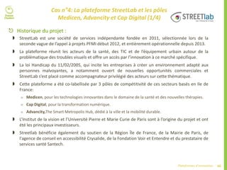 66Plateformes d’innovation
Cas n°4: La plateforme StreetLab et les pôles
Medicen, Advancity et Cap Digital (1/4)
 Historique du projet :
 StreetLab est une société de services indépendante fondée en 2011, sélectionnée lors de la
seconde vague de l’appel à projets PFMI début 2012, et entièrement opérationnelle depuis 2013.
 La plateforme réunit les acteurs de la santé, des TIC et de l’équipement urbain autour de la
problématique des troubles visuels et offre un accès par l’innovation à ce marché spécifique.
 La loi Handicap du 11/02/2005, qui incite les entreprises à créer un environnement adapté aux
personnes malvoyantes, a notamment ouvert de nouvelles opportunités commerciales et
StreetLab s’est placé comme accompagnateur privilégié des acteurs sur cette thématique.
 Cette plateforme a été co-labellisée par 3 pôles de compétitivité de ces secteurs basés en Ile de
France:
 Medicen, pour les technologies innovantes dans le domaine de la santé et des nouvelles thérapies.
 Cap Digital, pour la transformation numérique.
 Advancity,The Smart Metropolis Hub, dédié à la ville et la mobilité durable.
 L’Institut de la vision et l’Université Pierre et Marie Curie de Paris sont à l’origine du projet et ont
été les principaux investisseurs.
 Streetlab bénéficie également du soutien de la Région Île de France, de la Mairie de Paris, de
l'agence de conseil en accessibilité Crysalide, de la Fondation Voir et Entendre et du prestataire de
services santé Santech.
 