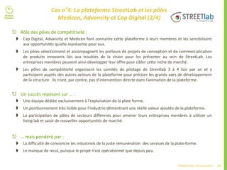 67Plateformes d’innovation
Cas n°4: La plateforme StreetLab et les pôles
Medicen, Advancity et Cap Digital (2/4)
 Rôle des pôles de compétitivité :
 Cap Digital, Advancity et Medicen font connaitre cette plateforme à leurs membres et les sensibilisent
aux opportunités qu’elle représente pour eux.
 Les pôles sélectionnent et accompagnent les porteurs de projets de conception et de commercialisation
de produits innovants liés aux troubles de la vision pour les présenter au sein de StreetLab. Les
entreprises membres peuvent ainsi développer leur offre pour cibler cette niche de marché.
 Les pôles de compétitivité organisent les comités de pilotage de Streetlab 3 à 4 fois par an et y
participent auprès des autres acteurs de la plateforme pour préciser les grands axes de développement
de la structure. Ils n’ont, par contre, pas d’intervention directe dans l’animation de la plateforme.
 Un succès reposant sur … :
 Une équipe dédiée exclusivement à l'exploitation de la plate forme.
 Un positionnement très lisible pour l'industrie démontrant une réelle valeur ajoutée de la plateforme.
 La participation de pôles de secteurs différents pour amener leurs entreprises membres à utiliser un
living lab et saisir de nouvelles opportunités de marché.
 … mais pondéré par :
 La difficulté de convaincre les industriels de la juste rémunération des services de la plate-forme.
 Le manque de recul, puisque le projet n’est opérationnel que depuis peu.
 