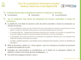 68Plateformes d’innovation
Cas n°4: La plateforme StreetLab et les pôles
Medicen, Advancity et Cap Digital (3/4)
 …qui se traduisent sous forme de prestations de services accessibles à toutes les
entreprises :
 La plateforme s'est dotée de plusieurs outils de pointe accessibles à toutes les entreprises sur
sélection de dossier :
 une rue artificielle en plein cœur de l'Institut de la Vision permettant de simuler les comportements en zone
urbaine. Il s’agit d’un véritable Living Lab avec un accès à des équipements de recherche.
 Un second Living Lab : l’appartement laboratoire HomeLab, pour travailler sur le confort et la qualité de vie
au sein de l’habitat, et tester de nouveaux produits directement sur leur lieu d’utilisation.
 La participation d’un panel de personnes malvoyantes est également sollicitée pour une évaluation plus
réaliste des produits et procédés mis en place.
 Un label « adapté malvoyant » est attribué suite à l’évaluation des produits, services et méthodes de
conception .
 Offre de formations, ateliers et « serious games » pour les entreprises accueillant du personnel
souffrant de troubles de la vision.
 Campagne de communication et sensibilisation sur le thème de la malvoyance (édition de
dépliants, création d’une bande dessinée pédagogique, …).
 Une veille technologique orientée « vision ».
 La conception.  L’évaluation.  La sensibilisation.
 3 champs d’action pour la plateforme profil 4 (« Living Lab ») StreetLab…
 