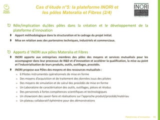 71Plateformes d’innovation
Cas d’étude n°5: la plateforme INORI et
les pôles Materalia et Fibres (2/4)
 Rôle/implication du/des pôles dans la création et le développement de la
plateforme d’innovation
 Apport méthodologique dans la structuration et le cadrage du projet initial.
 Mise en relation avec des partenaires techniques, industriels et commerciaux.
 Apports d ’INORI aux pôles Materalia et Fibres :
 INORI apporte aux entreprises membres des pôles des moyens et services mutualisés pour les
accompagner dans leur processus de R&D et d’innovation et accélérer la qualification, la mise au point
et l'industrialisation de leurs produits, outils, outillages, procédés.
 INORI propose aux Pôles des moyens et des ressources mutualisés :
 6 Pilotes instrumentés opérationnels de mise en forme
 Des moyens d’acquisition et de traitement des données issus des pilotes
 Des moyens de simulation et de calcul des procédés de mise en forme
 Un Laboratoire de caractérisation des outils, outillages, pièces et résidus
 Des personnels à fortes compétences scientifiques et technologiques
 Un showroom des savoir-faire et réalisations sur l’approche produit/procédé/matériau
 Un plateau collaboratif éphémère pour des démonstrations
 