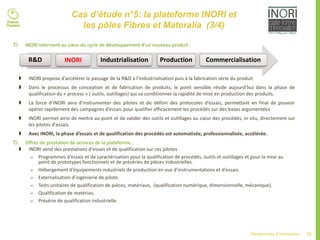72Plateformes d’innovation
Cas d’étude n°5: la plateforme INORI et
les pôles Fibres et Materalia (3/4)
 INORI intervient au cœur du cycle de développement d’un nouveau produit :
 INORI propose d’accélérer le passage de la R&D à l’Industrialisation puis à la fabrication série du produit
 Dans le processus de conception et de fabrication de produits, le point sensible réside aujourd’hui dans la phase de
qualification du « process » ( outils, outillages) qui va conditionner la rapidité de mise en production des produits.
 La force d’INORI sera d’instrumenter des pilotes et de définir des protocoles d’essais, permettant en final de pouvoir
opérer rapidement des campagnes d’essais pour qualifier efficacement les procédés sur des bases argumentées.
 INORI permet ainsi de mettre au point et de valider des outils et outillages au cœur des procédés, in situ, directement sur
les pilotes d'essais.
 Avec INORI, la phase d’essais et de qualification des procédés est automatisée, professionnalisée, accélérée.
 Offres de prestation de services de la plateforme :
 INORI vend des prestations d'essais et de qualification sur ces pilotes
 Programmes d’essais et de caractérisation pour la qualification de procédés, outils et outillages et pour la mise au
point de prototypes fonctionnels et de préséries de pièces industrielles.
 Hébergement d’équipements industriels de production en vue d’instrumentations et d’essais.
 Externalisation d’ingénierie de pilote.
 Tests unitaires de qualification de pièces, matériaux, (qualification numérique, dimensionnelle, mécanique).
 Qualification de matériau.
 Présérie de qualification industrielle.
R&D INORI Industrialisation Production Commercialisation
 