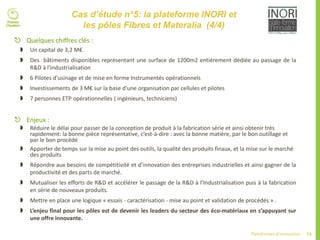 73Plateformes d’innovation
Cas d’étude n°5: la plateforme INORI et
les pôles Fibres et Materalia (4/4)
 Quelques chiffres clés :
 Un capital de 3,2 M€
 Des bâtiments disponibles représentant une surface de 1200m2 entièrement dédiée au passage de la
R&D à l'industrialisation
 6 Pilotes d’usinage et de mise en forme Instrumentés opérationnels
 Investissements de 3 M€ sur la base d’une organisation par cellules et pilotes
 7 personnes ETP opérationnelles ( ingénieurs, techniciens)
 Enjeux :
 Réduire le délai pour passer de la conception de produit à la fabrication série et ainsi obtenir très
rapidement: la bonne pièce représentative, c’est-à-dire : avec la bonne matière, par le bon outillage et
par le bon procédé
 Apporter de temps sur la mise au point des outils, la qualité des produits finaux, et la mise sur le marché
des produits
 Répondre aux besoins de compétitivité et d’innovation des entreprises industrielles et ainsi gagner de la
productivité et des parts de marché.
 Mutualiser les efforts de R&D et accélérer le passage de la R&D à l’Industrialisation puis à la fabrication
en série de nouveaux produits.
 Mettre en place une logique « essais - caractérisation - mise au point et validation de procédés » .
 L’enjeu final pour les pôles est de devenir les leaders du secteur des éco-matériaux en s’appuyant sur
une offre innovante.
 