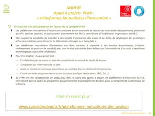 74Plateformes d’innovation
ANNEXE
Appel à projets PFMI :
« Plateformes Mutualisées d’Innovation »
 Un soutien à la collaboration en faveur de la compétitivité :
 Les plateformes mutualisées d’innovation consistent en un ensemble de ressources mutualisées (équipements, personnel
qualifié, services associés) en accès ouvert (notamment aux PME), contribuant à l’accélération du processus de R&D.
 Elles ouvrent la possibilité de procéder à des projets d’innovation, des essais et des tests, de développer des prototypes
et/ou des préséries, voire de servir de laboratoires d’usages ou « living labs ».
 Les plateformes mutualisées d’innovation ont donc vocation à répondre à des besoins économiques (création,
renforcement de position de marché) avec une finalité industrielle bien définie par l’intermédiaire d’un outil d’excellence
technologique à caractère collaboratif.
 Pour être éligible, chaque projet doit :
 Être labellisé par au moins un pôle de compétitivité en amont du dépôt de dossier.
 S’implanter sur le territoire de ce pôle.
 Avoir un modèle économique prometteur, permettant à terme d’atteindre l’autonomie.
 Choisir un mode de gouvernance et une structure juridique (association, SARL, SA,…).
 21 PFMI ont été sélectionnées en 2011/2012 dans le cadre des appels à projets de plateformes d’innovation du FUI,
intervenant dans le cadre du programme gouvernemental Investissements d’Avenir, pour la compétitivité économique de
la France.
Pour en savoir plus :
www.caissedesdepots.fr/plateformes-mutualisees-dinnovation
 