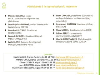 75Plateformes d’innovation
Participants à la coproduction du mémento
 Michèle ALCARAZ, région
PACA, coordination régionale des
plateformes
 Jean-Baptiste DUPONT, ancien directeur de
la plateforme ECOTOX
 Jean-Paul RUSSÉRY, Plateforme
PROTOCENTRE
 Frederic DEBLEDS, Directeur Délégué,
MECATEAMCLUSTER
 Lydie BLANC, Business Development
Manager, Plateforme PISEO
Contacts :
Lisa BESNARD, France Clusters : 04 78 53 78 23 lisa.besnard@franceclusters.fr
Anthony GOLLY, France Clusters : 04 72 91 27 05 projet@franceclusters.fr
Oliver EXERTIER, Algoé : 06 09 25 86 88 olivier.exertier@algoe.fr
Laure PIQUEMAL, Algoé: 06 26 01 38 14 laure.piquemal@algoe.fr
Marie-Claire BESANCON, Algoé: 06 09 25 87 77 marie-claire.besancon@algoe.fr
 Henri CROIZIER, plateforme ECOMOTIVE
en Pays de la Loire, sur l’éco-mobilité/
automobile
 Emmanuel GUTMAN, directeur général,
STREETLAB
 Marc MICHEL, directeur général, INORI
 Fabien REPPEL, responsable
communication, ADVANCITY
 Charlie URRUTIAGUER, Chef de projet -
Directeur Adjoint, ESKAL EUREKA
 