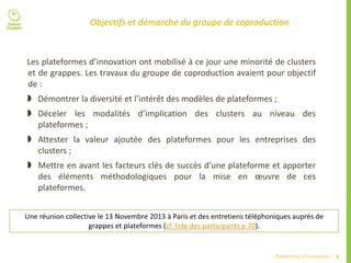 8Plateformes d’innovation
Objectifs et démarche du groupe de coproduction
Les plateformes d’innovation ont mobilisé à ce jour une minorité de clusters
et de grappes. Les travaux du groupe de coproduction avaient pour objectif
de :
 Démontrer la diversité et l’intérêt des modèles de plateformes ;
 Déceler les modalités d’implication des clusters au niveau des
plateformes ;
 Attester la valeur ajoutée des plateformes pour les entreprises des
clusters ;
 Mettre en avant les facteurs clés de succès d’une plateforme et apporter
des éléments méthodologiques pour la mise en œuvre de ces
plateformes.
Une réunion collective le 13 Novembre 2013 à Paris et des entretiens téléphoniques auprès de
grappes et plateformes (cf. liste des participants p.70).
 