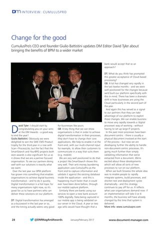 INTERVIEW: CUMULUSPRODm
28
D
avid Tyler: I should start by
congratulating you on your wins
at the DM Awards - a good way
to end the year?
Giulio Battistini: Obviously we were
delighted to win the SME CMS Product
trophy for the third year in a row with
Scan+ProcessLite; but the fact that the
SmartSearch and YourBPO projects both
won awards is also significant for us as
it shows that we are a partner focused
organisation. To see our partners doing
well with our solutions is exactly what
we want.
Over the last year our BPM platform
has grown into something that enables
organisations to achieve digital business
transformation - and to do it quickly.
Digital transformation is a hot topic for
many organisations right now, so it's
great for us to have partners who can
deliver these solutions on our platform.
DT: Digital transformation has emerged
as a buzzword in the last year or so,
and the timing actually seems very good
for businesses like yours.
GB: A key thing that we can show
organisations is that in order to achieve
digital transformation in their processes,
they don't have to change their core
applications. We help to enable it at the
front-end, with our multi-channel input
for example, to allow their customers to
communicate in a way that suits them
(e.g. mobile).
We are very well positioned to do that:
a project like SmartSearch shows this
very well. Their anti-money laundering
application uses CumulusPro as the
front end to capture information and
validate it against the existing database
inside the application - and this is
happening much faster than it could
ever have been done before, through
our mobile capture platform.
Similarly there are banks using our
services to open a new bank account
100% digitally. Data being captured in
our mobile app is being validated on
our server in the Cloud. A year or two
ago who would have thought that a
bank would accept that as an
approach?
DT: What do you think has prompted
this greater acceptance of Cloud-based
processing?
GB: A lot has changed very rapidly in
the last twelve months - and we were
well positioned for the changes because
we'd built our platform specifically with
this in mind. There has been a dramatic
shift in how businesses are using the
Cloud particularly in the second part of
the year.
And again this has served as a signal
to our partners that they can take
advantage of our platform to exploit
these changes. We can enable business
to move very rapidly towards a 'digital
processes' way of working - without
having to set up large IT projects.
In the past most processes have been
document-centric - there is usually a
physical document involved at the start
of the process - but now we are
developing further the ability to handle
non-document-centric processes. It's
going much further than simply
validating information that we've
extracted from a document. We're
excited about these developments
which will allow all sorts of new
processes to run on our platform.
When we built Straatos the whole idea
was to enable people to rapidly
integrate systems, build processes, and
shorten test and deployment cycles
dramatically - and this strategy
continues to pay off for us. It reflects
what user organisations demand now: if
an implementation will take 3 or 6
months, the business will have already
changed by the time that system is
delivered.
More info: www.cumuluspro.com
Change for the good
CumulusPro's CEO and founder Giulio Battistini updates DM Editor David Tyler about
bringing the benefits of BPM to a wider market
January/February 2017 www.document-manager.com@DMMagAndAwards
&XPXOXV3URLQWHUYLHZT[G3DJH
 