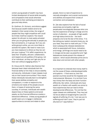 WWW.NEXUSYOUTHSUMMIT.ORG	
   17	
  
certain young people of wealth may have
limited development of social skills (empathy
and compassion) that would otherwise
contribute to their well-being and desire to
give and help others.
Dr. Grafman, Dr. Krznaric, and others suggest
that because wealth holders tend to be
isolated in their social circles, the range of
people that they might empathize with could
be limited. Grafman explains “the reward
system for altruism is most easily activated
when you are giving altruistically to people you
feel connected to, or in-groups. So if you are
white giving to white, you are more likely to
activate the system. We need to make sure
you have exposure to others so they too can
join your in-group.”44 In Jaffe’s experience, he
sees that “empathy, altruism, collaboration,
and respect are all qualities of the group, not
of an individual…so they can’t get very far on
their own without engaging others.”14
Dr. Kraus and Dr. Keltner also theorize that
because lower class individuals lack the
financial ability to hire help or ensure stability
and security, individuals in lower classes must
rely on their social communities.33 As a result,
these individuals naturally learn to strengthen
their social abilities (empathy and
compassion), in order to respond to the
emotions and needs of the people around
them, in hopes of receiving the same
courtesy. In contrast, individuals with wealth
depend less on these systems and social
assets, so this financial difference creates a
behavioral difference. Unless young people of
wealth seek out or engage in deliberate
opportunities to connect and relate to other
people, there is a lack of experience to
naturally strengthen one’s social mechanisms
and abilities and expand their circles of
connection and compassion.
Dr. Zak also explains how the lack of social
awareness and empathy might be
perpetuated neurologically because when one
has the experience of being in charge and the
center of attention – as people of high wealth
and high status tend to be – the brain
prepares one to be the star of the show, “it is
like telling your system everyone loves you, be
your best, they want to mate with you”.45 The
brain subsequently releases testosterone
which is associated with focus, motivation,
and energy ( all things one would need to be
in charge and be seen as powerful) and ‘high
testosterone levels prevent the release of
oxytocin,’ which would otherwise prime one to
slow down and connect with other people.
It is important to reiterate that money itself is
not the cause of these underdeveloped skills
and systems – if that were so, then the
poorest countries would be the happiest and
most prosocial. Moreover, it is not that if one
has money then the body and brain function
differently. But rather, individuals who have
wealth (or a fixation with wealth) are prone to
have experiences that can lead to these
developmental differences. “It’s not that the
upper classes are coldhearted. They may just
not be as adept at recognizing the cues and
signals of suffering. It’s not, ‘I can see you’re
suffering and I don’t care,’ they’re just not
attuned to it” says Keltner.4
 