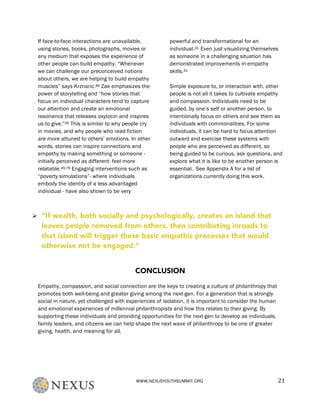 WWW.NEXUSYOUTHSUMMIT.ORG	
   21	
  
If face-to-face interactions are unavailable,
using stories, books, photographs, movies or
any medium that exposes the experience of
other people can build empathy. “Whenever
we can challenge our preconceived notions
about others, we are helping to build empathy
muscles” says Krznaric.46 Zak emphasizes the
power of storytelling and “how stories that
focus on individual characters tend to capture
our attention and create an emotional
resonance that releases oxytocin and inspires
us to give.”45 This is similar to why people cry
in movies, and why people who read fiction
are more attuned to others’ emotions. In other
words, stories can inspire connections and
empathy by making something or someone -
initially perceived as different- feel more
relatable.45,76 Engaging interventions such as
“poverty simulations”- where individuals
embody the identity of a less advantaged
individual - have also shown to be very
powerful and transformational for an
individual.31 Even just visualizing themselves
as someone in a challenging situation has
demonstrated improvements in empathy
skills.31
Simple exposure to, or interaction with, other
people is not all it takes to cultivate empathy
and compassion. Individuals need to be
guided, by one’s self or another person, to
intentionally focus on others and see them as
individuals with commonalities. For some
individuals, it can be hard to focus attention
outward and exercise these systems with
people who are perceived as different, so
being guided to be curious, ask questions, and
explore what it is like to be another person is
essential. See Appendix A for a list of
organizations currently doing this work.
CONCLUSION
Empathy, compassion, and social connection are the keys to creating a culture of philanthropy that
promotes both well-being and greater giving among the next-gen. For a generation that is strongly
social in nature, yet challenged with experiences of isolation, it is important to consider the human
and emotional experiences of millennial philanthropists and how this relates to their giving. By
supporting these individuals and providing opportunities for the next-gen to develop as individuals,
family leaders, and citizens we can help shape the next wave of philanthropy to be one of greater
giving, health, and meaning for all.
Ø “If wealth, both socially and psychologically, creates an island that
leaves people removed from others, then contributing inroads to
that island will trigger these basic empathic processes that would
otherwise not be engaged.”	
  
 