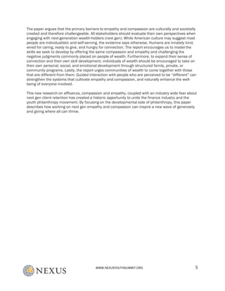 WWW.NEXUSYOUTHSUMMIT.ORG	
   5	
  
The paper argues that the primary barriers to empathy and compassion are culturally and societally
created and therefore challengeable. All stakeholders should evaluate their own perspectives when
engaging with next-generation wealth-holders (next gen). While American culture may suggest most
people are individualistic and self-serving, the evidence says otherwise. Humans are innately kind,
wired for caring, ready to give, and hungry for connection. The report encourages us to model the
skills we seek to develop by offering the same compassion and empathy and challenging the
negative judgments commonly placed on people of wealth. Furthermore, to expand their sense of
connection and their own skill development, individuals of wealth should be encouraged to take on
their own personal, social, and emotional development through structured family, private, or
community programs. Lastly, the report urges communities of wealth to come together with those
that are different from them. Guided interaction with people who are perceived to be “different” can
strengthen the systems that cultivate empathy and compassion, and naturally enhance the well-
being of everyone involved.	
  
This new research on affluenza, compassion and empathy, coupled with an industry wide fear about
next gen client retention has created a historic opportunity to unite the finance industry and the
youth philanthropy movement. By focusing on the developmental side of philanthropy, this paper
describes how working on next gen empathy and compassion can inspire a new wave of generosity
and giving where all can thrive.
	
  
 