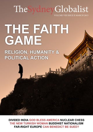 The Faith
Game
Religion, Humanity &
Political Action
DIVIDED INDIA God Bless America Nuclear Chess
The NEW TURKISH WOMAN buddhist nationalism
FAR-RIGHT EuRope CAN BENEDICT be sued?
TheSydneyGlobalistVOLUME VIII ISSUE II MARCH 2013
 