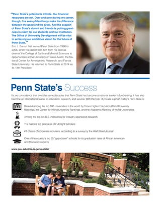 It’s no coincidence that over the same decades that Penn State has become a national leader in fundraising, it has also
become an international leader in education, research, and service. With the help of private support, today’s Penn State is:
Ranked among the top 100 universities in the world by Times Higher Education World University
Rankings, the Center for World University Rankings, and the Academic Ranking of World Universities
Among the top ten U.S. institutions for industry-sponsored research
The nation’s top producer of Fulbright Scholars
#1 choice of corporate recruiters, according to a survey by the Wall Street Journal
		 One of the country’s top 25 “gap-closer” schools for its graduation rates of African American
and Hispanic students
www.psu.edu/this-is-penn-state/
“Penn State’s potential is infinite. Our financial
resources are not. Over and over during my career,
though, I’ve seen philanthropy make the difference
between the good and the great. And the support
of Penn State’s alumni and friends is putting great-
ness in reach for our students and our institution.
The Office of University Development will be vital
in achieving our ambitious vision for the future of
Penn State.”
Eric J. Barron first served Penn State from 1986 to
2006, when his career took him from his post as
dean of the College of Earth and Mineral Sciences to
opportunities at the University of Texas Austin, the Na-
tional Center for Atmospheric Research, and Florida
State University. He returned to Penn State in 2014 as
its 18th President.
Penn State’s Success
 