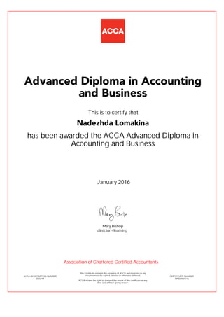 has been awarded the ACCA Advanced Diploma in
Accounting and Business
January 2016
ACCA REGISTRATION NUMBER
2555744
Mary Bishop
This Certificate remains the property of ACCA and must not in any
circumstances be copied, altered or otherwise defaced.
ACCA retains the right to demand the return of this certificate at any
time and without giving reason.
director - learning
CERTIFICATE NUMBER
799859981146
Advanced Diploma in Accounting
and Business
Nadezhda Lomakina
This is to certify that
Association of Chartered Certified Accountants
 
