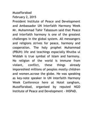 Muzaffarabad 
February 2, 2015 
President Institute of Peace and Development           
and Ambassador UN Interfaith Harmony Week           
Mr. Muhammad Tahir Tabassum said that Peace             
and interfaith harmony is one of the greatest               
challenges in the global system. All messangers             
and religions strives for peace, harmony and             
cooperation. The holy prophet Muhammad         
(PBUH) life and teachings espacially Khutba ul             
Widdah is true symbal of Islam and harmony.               
No religion of the world is immune from               
violant, conflict, these things already         
imporeshied millions of peoples mostly children           
and women.acrose the globe. He was speaking             
as key‐note speaker in UN interfaith Harmony             
Week Conference here at Hotel sangham,           
Muzaffarabad, organised by reputed NGO         
Institute of Peace and Development ‐ INSPAD. 
 
