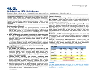 Market perception of the stock 
In early 2013 the market was growing increasing cautious with UGL’s outlook. The 1H13 result was considered soft with guidance for the full year trimmed by 6%. Consensus retained a broadly neutral assessment, although expectations were for 10% EPS growth pa over the medium term 
While at the start of 2013 investor exuberance for listed contractors was high on the back of a strong commodity complex, conditions had deteriorated. This culminated with a number of comps downgrading earnings. UGL‟s rhetoric had remained upbeat however at odds with industry commentary 
Notwithstanding the deteriorating industry outlook, UGL was valued at 12.1x forward consensus earnings, largely in-line with comps. Consensus earnings were only marginally below the prior year however, in contrast to mounting evidence of a fundamental cyclical downturn occurring 
Where the market was wrong 
1.The market had overlooked the significant deterioration in the fundamentals buried in the 1H13 result: segments were consolidated obfuscating weaker trends, disclosure levels were reduced, cash conversion was very weak, adjustment items were symptomatic of 'expense stuffing', the steady dividend was entirely debt funded and the balance sheet had deteriorated 
2.Channel checks indicated that industry conditions were deteriorating much more rapidly than the market appreciated: Capex project cancellations, deployment minimisations and contract renegotiations were reportedly widespread. Meetings with the major miners confirmed contractors were targeted for “severe” cost reductions 
3.Company interview failed to allay concerns: Management lacked conviction when queried on the results of channel checks, had difficulty explaining the critical issues in the 1H13 result and displayed a deficit of confidence in the outlook > all weak leading indicators 
Sell/short idea: UGL Limited (UGL.ASX) 
Result deep dive and channel checks confirm overlooked deterioration 
Fundamental idea case study 
Mark Cox, CFA 
UGL Limited (UGL.ASX) was a mid-cap engineering (~60%) and property services company (~40%) in early 2013. Engineering services spanned infrastructure, resources and rail. Property services had a global platform that predominantly provided facility management with some cyclical transactional exposure. Critical factors for the stock included: engineering order book profile & quality, margins (labour market and materials OPEX), and the commercial RE cycle in key geographies. 
Pulling it all together 
Forecast – modelled earnings estimates were well below consensus and guidance: A weaker order book profile and lower margin expectations drove revised earnings 23% below consensus and 26% below guidance. A large earnings miss was anticipated 
Valuation - extremely weak upside/downside asymmetry: The „base case‟ DCF valuation represented a 34% discount to the market price. Estimated that multiple contraction on lower earnings could see the stock fall by 30% should assumptions prove correct. The upside case was the stock meeting guidance and at best was fairly valued. A bear case indicated the stock was overvalued by 45% - the risk / return equation was deleterious 
Sentiment – market confidence fragile: Consensus was neutral but expectations for ~30% EPS growth over 3 years optimistic. A fragile level of confidence in the market rendered the stock particularly vulnerable to disappointment 
Catalysts - downgrade pre-2H13/FY13 results: A number of comps had already downgraded and the market appeared to overlook UGL‟s correlation. Given evident deterioration and the heroic assumptions underpinning guidance, a downgrade mid half was anticipated 
Outcome 
UGL was disposed at an ASP of $10.40. On 15 May 2013 the company downgraded earnings guidance by 36% and over the following sessions lost 35% from the exit price 
UGL Limited (UGL) 
UGL Limited Model Cons Model v FY13 At 20/3/13 2012A 2013E 2013E Cons Actual 
Adj Revenue 
4,457 
4,133 
4,553 
-9% 
3816 
Growth yoy % 
-7.3% 
2.2% 
-14% 
EBITDA 
282 
189 
291 
-35% 
203 
Growth yoy % 
-32.8% 
3.3% 
-28% Adjusted NPAT 168 110 141 -22% 92.1 
Growth yoy % 
-34.5% -16.5% 
-45% Adjusted EPS 1.02 0.67 0.863 -23% 0.554 
Growth yoy % 
-34.5% -15.3% 
-46%  