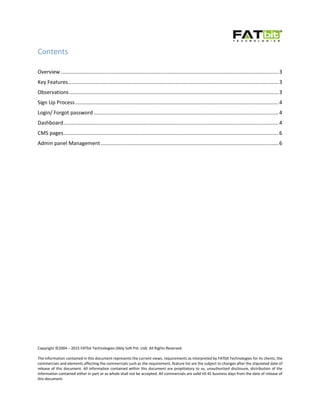 Copyright ©2004 – 2015 FATbit Technologies (Ably Soft Pvt. Ltd). All Rights Reserved.
The information contained in this document represents the current views, requirements as interpreted by FATbit Technologies for its clients, the
commercials and elements affecting the commercials such as the requirement, feature list are the subject to changes after the stipulated date of
release of this document. All information contained within this document are propitiatory to us, unauthorized disclosure, distribution of the
information contained either in part or as whole shall not be accepted. All commercials are valid till 45 business days from the date of release of
this document.
Contents
Overview.......................................................................................................................................................3
Key Features..................................................................................................................................................3
Observations.................................................................................................................................................3
Sign Up Process.............................................................................................................................................4
Login/ Forgot password ................................................................................................................................4
Dashboard.....................................................................................................................................................4
CMS pages.....................................................................................................................................................6
Admin panel Management ...........................................................................................................................6
 
