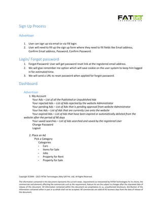 Copyright ©2004 – 2015 FATbit Technologies (Ably Soft Pvt. Ltd). All Rights Reserved.
The information contained in this document represents the current views, requirements as interpreted by FATbit Technologies for its clients, the
commercials and elements affecting the commercials such as the requirement, feature list are the subject to changes after the stipulated date of
release of this document. All information contained within this document are propitiatory to us, unauthorized disclosure, distribution of the
information contained either in part or as whole shall not be accepted. All commercials are valid till 45 business days from the date of release of
this document.
Sign Up Process
Advertiser
1. User can sign up via email or via FB login.
2. User will need to fill up the sign up form where they need to fill fields like Email address,
Confirm Email address, Password, Confirm Password.
Login/ Forgot password
1. Forgot Password: User will get password reset link at the registered email address.
2. We will give remember me option which will save cookie on the user system to keep him logged
in for estimated time.
3. We will send a URL to reset password when applied for forgot password.
Dashboard
Advertiser
1. My Account
Your Ads – List of all the Published or Unpublished Ads
Your rejected Ads – List of Ads rejected by the website Administrator
Your pending Ads – List of Ads that is pending approval from website Administrator
Your live Ads – List of Ads that are currently Live onto the website
Your expired Ads – List of Ads that have been expired or automatically delisted from the
website after the period of 90 days
Your saved searches – List of Ads searched and saved by the registered User
Change Password
Logout
2. Place an Ad
Pick a Category
Categories
- Cars
- Items for Sale
- Jobs
- Property for Rent
- Property for Sale
 