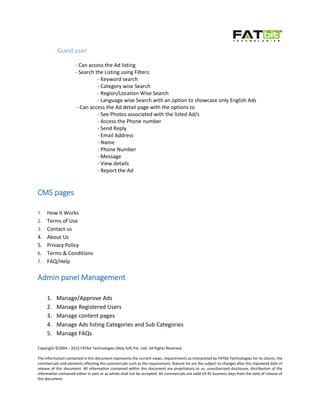 Copyright ©2004 – 2015 FATbit Technologies (Ably Soft Pvt. Ltd). All Rights Reserved.
The information contained in this document represents the current views, requirements as interpreted by FATbit Technologies for its clients, the
commercials and elements affecting the commercials such as the requirement, feature list are the subject to changes after the stipulated date of
release of this document. All information contained within this document are propitiatory to us, unauthorized disclosure, distribution of the
information contained either in part or as whole shall not be accepted. All commercials are valid till 45 business days from the date of release of
this document.
Guest user
- Can access the Ad listing
- Search the Listing using Filters:
- Keyword search
- Category wise Search
- Region/Location Wise Search
- Language wise Search with an option to showcase only English Ads
- Can access the Ad detail page with the options to
- See Photos associated with the listed Ad/s
- Access the Phone number
- Send Reply
- Email Address
- Name
- Phone Number
- Message
- View details
- Report the Ad
CMS pages
1. How it Works
2. Terms of Use
3. Contact us
4. About Us
5. Privacy Policy
6. Terms & Conditions
7. FAQ/Help
Admin panel Management
1. Manage/Approve Ads
2. Manage Registered Users
3. Manage content pages
4. Manage Ads listing Categories and Sub Categories
5. Manage FAQs
 