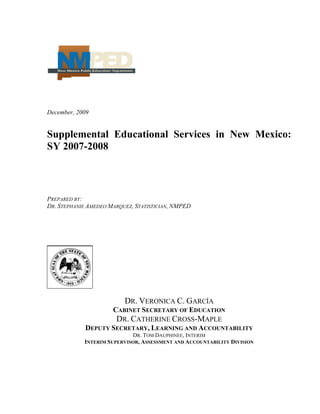 December, 2009
Supplemental Educational Services in New Mexico:
SY 2007-2008
PREPARED BY:
DR. STEPHANIE AMEDEO MARQUEZ, STATISTICIAN, NMPED
DR. VERONICA C. GARCÍA
CABINET SECRETARY OF EDUCATION
DR. CATHERINE CROSS-MAPLE
DEPUTY SECRETARY, LEARNING AND ACCOUNTABILITY
DR. TOM DAUPHINEE, INTERIM
INTERIM SUPERVISOR, ASSESSMENT AND ACCOUNTABILITY DIVISION
 
