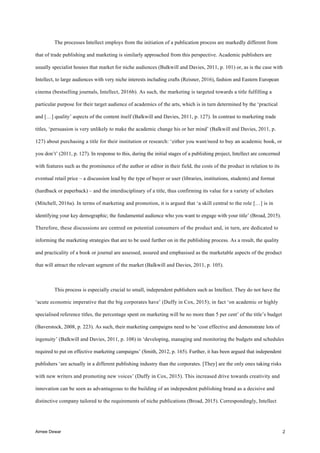Aimee Dewar 2
The processes Intellect employs from the initiation of a publication process are markedly different from
that of trade publishing and marketing is similarly approached from this perspective. Academic publishers are
usually specialist houses that market for niche audiences (Balkwill and Davies, 2011, p. 101) or, as is the case with
Intellect, to large audiences with very niche interests including crafts (Reisner, 2016), fashion and Eastern European
cinema (bestselling journals, Intellect, 2016b). As such, the marketing is targeted towards a title fulfilling a
particular purpose for their target audience of academics of the arts, which is in turn determined by the ‘practical
and […] quality’ aspects of the content itself (Balkwill and Davies, 2011, p. 127). In contrast to marketing trade
titles, ‘persuasion is very unlikely to make the academic change his or her mind’ (Balkwill and Davies, 2011, p.
127) about purchasing a title for their institution or research: ‘either you want/need to buy an academic book, or
you don’t’ (2011, p. 127). In response to this, during the initial stages of a publishing project, Intellect are concerned
with features such as the prominence of the author or editor in their field, the costs of the product in relation to its
eventual retail price – a discussion lead by the type of buyer or user (libraries, institutions, students) and format
(hardback or paperback) – and the interdisciplinary of a title, thus confirming its value for a variety of scholars
(Mitchell, 2016a). In terms of marketing and promotion, it is argued that ‘a skill central to the role […] is in
identifying your key demographic; the fundamental audience who you want to engage with your title’ (Broad, 2015).
Therefore, these discussions are centred on potential consumers of the product and, in turn, are dedicated to
informing the marketing strategies that are to be used further on in the publishing process. As a result, the quality
and practicality of a book or journal are assessed, assured and emphasised as the marketable aspects of the product
that will attract the relevant segment of the market (Balkwill and Davies, 2011, p. 105).
This process is especially crucial to small, independent publishers such as Intellect. They do not have the
‘acute economic imperative that the big corporates have’ (Duffy in Cox, 2015); in fact ‘on academic or highly
specialised reference titles, the percentage spent on marketing will be no more than 5 per cent’ of the title’s budget
(Baverstock, 2008, p. 223). As such, their marketing campaigns need to be ‘cost effective and demonstrate lots of
ingenuity’ (Balkwill and Davies, 2011, p. 108) in ‘developing, managing and monitoring the budgets and schedules
required to put on effective marketing campaigns’ (Smith, 2012, p. 165). Further, it has been argued that independent
publishers ‘are actually in a different publishing industry than the corporates. [They] are the only ones taking risks
with new writers and promoting new voices’ (Duffy in Cox, 2015). This increased drive towards creativity and
innovation can be seen as advantageous to the building of an independent publishing brand as a decisive and
distinctive company tailored to the requirements of niche publications (Broad, 2015). Correspondingly, Intellect
 