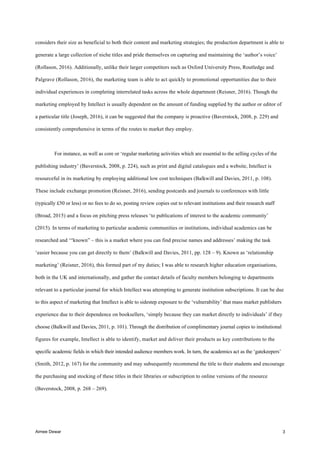Aimee Dewar 3
considers their size as beneficial to both their content and marketing strategies; the production department is able to
generate a large collection of niche titles and pride themselves on capturing and maintaining the ‘author’s voice’
(Rollason, 2016). Additionally, unlike their larger competitors such as Oxford University Press, Routledge and
Palgrave (Rollason, 2016), the marketing team is able to act quickly to promotional opportunities due to their
individual experiences in completing interrelated tasks across the whole department (Reisner, 2016). Though the
marketing employed by Intellect is usually dependent on the amount of funding supplied by the author or editor of
a particular title (Joseph, 2016), it can be suggested that the company is proactive (Baverstock, 2008, p. 229) and
consistently comprehensive in terms of the routes to market they employ.
For instance, as well as core or ‘regular marketing activities which are essential to the selling cycles of the
publishing industry’ (Baverstock, 2008, p. 224), such as print and digital catalogues and a website, Intellect is
resourceful in its marketing by employing additional low cost techniques (Balkwill and Davies, 2011, p. 108).
These include exchange promotion (Reisner, 2016), sending postcards and journals to conferences with little
(typically £50 or less) or no fees to do so, posting review copies out to relevant institutions and their research staff
(Broad, 2015) and a focus on pitching press releases ‘to publications of interest to the academic community’
(2015). In terms of marketing to particular academic communities or institutions, individual academics can be
researched and ‘“known” – this is a market where you can find precise names and addresses’ making the task
‘easier because you can get directly to them’ (Balkwill and Davies, 2011, pp. 128 – 9). Known as ‘relationship
marketing’ (Reisner, 2016), this formed part of my duties; I was able to research higher education organisations,
both in the UK and internationally, and gather the contact details of faculty members belonging to departments
relevant to a particular journal for which Intellect was attempting to generate institution subscriptions. It can be due
to this aspect of marketing that Intellect is able to sidestep exposure to the ‘vulnerability’ that mass market publishers
experience due to their dependence on booksellers, ‘simply because they can market directly to individuals’ if they
choose (Balkwill and Davies, 2011, p. 101). Through the distribution of complimentary journal copies to institutional
figures for example, Intellect is able to identify, market and deliver their products as key contributions to the
specific academic fields in which their intended audience members work. In turn, the academics act as the ‘gatekeepers’
(Smith, 2012, p. 167) for the community and may subsequently recommend the title to their students and encourage
the purchasing and stocking of these titles in their libraries or subscription to online versions of the resource
(Baverstock, 2008, p. 268 – 269).
 