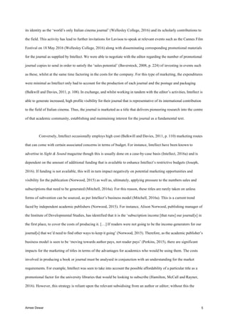 Aimee Dewar 5
its identity as the ‘world’s only Italian cinema journal’ (Wellesley College, 2016) and its scholarly contributions to
the field. This activity has lead to further invitations for Lavisoa to speak at relevant events such as the Cannes Film
Festival on 18 May 2016 (Wellesley College, 2016) along with disseminating corresponding promotional materials
for the journal as supplied by Intellect. We were able to negotiate with the editor regarding the number of promotional
journal copies to send in order to satisfy the ‘sales potential’ (Baverstock, 2008, p. 224) of investing in events such
as these, whilst at the same time factoring in the costs for the company. For this type of marketing, the expenditures
were minimal as Intellect only had to account for the production of each journal and the postage and packaging
(Balkwill and Davies, 2011, p. 108). In exchange, and whilst working in tandem with the editor’s activities, Intellect is
able to generate increased, high profile visibility for their journal that is representative of its international contribution
to the field of Italian cinema. Thus, the journal is marketed as a title that delivers pioneering research into the centre
of that academic community, establishing and maintaining interest for the journal as a fundamental text.
Conversely, Intellect occasionally employs high cost (Balkwill and Davies, 2011, p. 110) marketing routes
that can come with certain associated concerns in terms of budget. For instance, Intellect have been known to
advertise in Sight & Sound magazine though this is usually done on a case-by-case basis (Intellect, 2016a) and is
dependent on the amount of additional funding that is available to enhance Intellect’s restrictive budgets (Joseph,
2016). If funding is not available, this will in turn impact negatively on potential marketing opportunities and
visibility for the publication (Norwood, 2015) as well as, ultimately, applying pressure to the numbers sales and
subscriptions that need to be generated (Mitchell, 2016a). For this reason, these titles are rarely taken on unless
forms of subvention can be sourced, as per Intellect’s business model (Mitchell, 2016a). This is a current trend
faced by independent academic publishers (Norwood, 2015). For instance, Alison Norwood, publishing manager of
the Institute of Developmental Studies, has identified that it is the ‘subscription income [that runs] our journal[s] in
the first place, to cover the costs of producing it. […] If readers were not going to be the income-generators for our
journal[s] that we’d need to find other ways to keep it going’ (Norwood, 2015). Therefore, as the academic publisher’s
business model is seen to be ‘moving towards author pays, not reader pays’ (Perkins, 2015), there are significant
impacts for the marketing of titles in terms of the advantages for academics who would be using them. The costs
involved in producing a book or journal must be analysed in conjunction with an understanding for the market
requirements. For example, Intellect was seen to take into account the possible affordability of a particular title as a
promotional factor for the university libraries that would be looking to subscribe (Hamilton, McCall and Rayner,
2016). However, this strategy is reliant upon the relevant subsidising from an author or editor; without this the
 