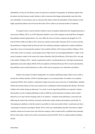 Aimee Dewar 6
affordability of a key text for libraries cannot be achieved or sustained. Consequently, by absorbing support from
the authors into their business model, Intellect is able to maximise their budget and potentially make their titles
more affordable. It is key features such as a fair price that further confirm the desirability of their products to their
highly specialised audience and will ensure their titles will be visible to an increased number of academics.
To expand on this, it can be said that visibility in terms of academic publications has changed drastically in
recent years (Talkhani, 2015). As of 2015 (Keynote), Intellect is one of 285 companies in the South West of England
that publishes journals and periodicals. Yet, since 2004, the turnover of these companies has dropped ‘by 9.3%
from £6.92bn in 2004 to £6.28bn in 2013, driven by a decline in print media’ (Keynote, 2015). It can be seen that
the proliferation of digital media has been pivotal to the marketing techniques employed by academic publishers,
especially in terms of increasing their products’ discoverability (Perkins, 2015) and accessibility (Talkhani, 2015)
in the online world. For instance, recent changes such as Open Access are encouraging publishers to ‘adapt’ to the
needs of academic readers in the twenty-first century (Hamilton, McCall and Rayner, 2016) and to fill a ‘new gap
in the market’ (Talkhani, 2015) – namely a requirement to deliver ‘accelerated discovery’ and improved educational
opportunities across niche subjects (PLOS, 2016), for academics of all kinds (Norwood, 2015). It can be said, therefore,
that publishers need to market themselves as able to offer such an experience to its subscribers and authors.
Similar to the impacts of authors funding their own academic publishing outputs, Open Access is able to
increase the visibility (Intellect, 2016b) of scholarly papers to an increased number of members in an academic
community (PLOS, 2016). Intellect’s exploration of Open Access has come in the form of ‘IntellectOpen’ (Intellect,
2016b) and currently features ten free access articles from a combination of their bestselling titles (Reisner, 2016) that
I added to the website during my placement. As a result, it can be argued that publishers are required to enhance
their products in terms of digital publishing in order to fulfill the current demands of academics and to market
themselves as in step with the changing needs of its audience: ‘Academic book publishing is concerned with
addressing the needs of the scholarly community and therefore targets students and academics specifically’ by
‘developing new platforms so that the content is accessible in a form most useful to them’, in particular one that is
‘increasingly in interactive and digital’ (Broad, 2015). In this way, IntellectOpen and other innovations in digital
academic content can be used as tools with which the company is able to market itself as a publisher that continually
delivers niche topics, which can be used to enrich present research (PLOS, 2016), to a global audience (Intellect,
2016b).
 