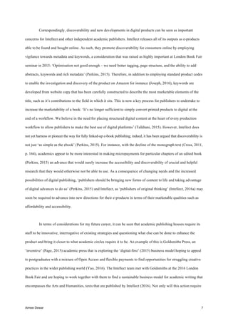 Aimee Dewar 7
Correspondingly, discoverability and new developments in digital products can be seen as important
concerns for Intellect and other independent academic publishers. Intellect releases all of its outputs as e-products
able to be found and bought online. As such, they promote discoverability for consumers online by employing
vigilance towards metadata and keywords, a consideration that was raised as highly important at London Book Fair
seminar in 2015: ‘Optimisation not good enough – we need better tagging, page structure, and the ability to add
abstracts, keywords and rich metadata’ (Perkins, 2015). Therefore, in addition to employing standard product codes
to enable the investigation and discovery of the product on Amazon for instance (Joseph, 2016), keywords are
developed from website copy that has been carefully constructed to describe the most marketable elements of the
title, such as it’s contributions to the field in which it sits. This is now a key process for publishers to undertake to
increase the marketability of a book: ‘It’s no longer sufficient to simply convert printed products to digital at the
end of a workflow. We believe in the need for placing structured digital content at the heart of every production
workflow to allow publishers to make the best use of digital platforms’ (Talkhani, 2015). However, Intellect does
not yet harness or pioneer the way for fully linked-up e-book publishing; indeed, it has been argued that discoverability is
not just ‘as simple as the ebook’ (Perkins, 2015). For instance, with the decline of the monograph text (Cross, 2011,
p. 164), academics appear to be more interested in making micropayments for particular chapters of an edited book
(Perkins, 2015) an advance that would surely increase the accessibility and discoverability of crucial and helpful
research that they would otherwise not be able to use. As a consequence of changing needs and the increased
possibilities of digital publishing, ‘publishers should be bringing new forms of content to life and taking advantage
of digital advances to do so’ (Perkins, 2015) and Intellect, as ‘publishers of original thinking’ (Intellect, 2016a) may
soon be required to advance into new directions for their e-products in terms of their marketable qualities such as
affordability and accessibility.
In terms of considerations for my future career, it can be seen that academic publishing houses require its
staff to be innovative, interrogative of existing strategies and questioning what else can be done to enhance the
product and bring it closer to what academic circles require it to be. An example of this is Goldsmiths Press, an
‘inventive’ (Page, 2015) academic press that is exploring the ‘digital-first’ (2015) business model hoping to appeal
to postgraduates with a mixture of Open Access and flexible payments to find opportunities for struggling creative
practices in the wider publishing world (Yao, 2016). The Intellect team met with Goldsmiths at the 2016 London
Book Fair and are hoping to work together with them to find a sustainable business model for academic writing that
encompasses the Arts and Humanities, texts that are published by Intellect (2016). Not only will this action require
 