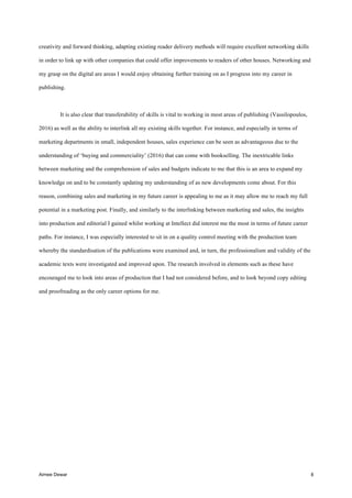 Aimee Dewar 8
creativity and forward thinking, adapting existing reader delivery methods will require excellent networking skills
in order to link up with other companies that could offer improvements to readers of other houses. Networking and
my grasp on the digital are areas I would enjoy obtaining further training on as I progress into my career in
publishing.
It is also clear that transferability of skills is vital to working in most areas of publishing (Vassilopoulos,
2016) as well as the ability to interlink all my existing skills together. For instance, and especially in terms of
marketing departments in small, independent houses, sales experience can be seen as advantageous due to the
understanding of ‘buying and commerciality’ (2016) that can come with bookselling. The inextricable links
between marketing and the comprehension of sales and budgets indicate to me that this is an area to expand my
knowledge on and to be constantly updating my understanding of as new developments come about. For this
reason, combining sales and marketing in my future career is appealing to me as it may allow me to reach my full
potential in a marketing post. Finally, and similarly to the interlinking between marketing and sales, the insights
into production and editorial I gained whilst working at Intellect did interest me the most in terms of future career
paths. For instance, I was especially interested to sit in on a quality control meeting with the production team
whereby the standardisation of the publications were examined and, in turn, the professionalism and validity of the
academic texts were investigated and improved upon. The research involved in elements such as these have
encouraged me to look into areas of production that I had not considered before, and to look beyond copy editing
and proofreading as the only career options for me.
 