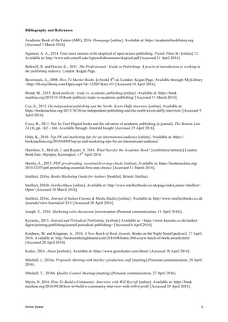 Aimee Dewar 9
Bibliography and References
Academic Book of the Future (ABF), 2016. Homepage [online]. Available at: https://academicbookfuture.org
[Accessed 3 March 2016].
Agrawal, A. A., 2014. Four more reasons to be skeptical of open-access publishing. Trends Plant Sci [online] 12.
Available at: http://www.eeb.cornell.edu/Agrawal/documents/skepical.pdf [Accessed 21 April 2016].
Balkwill, R. and Davies, G., 2011. The Professionals’ Guide to Publishing: A practical introduction to working in
the publishing industry. London: Kogan Page.
Baverstock, A., 2008. How To Market Books. [e-book] 4th
ed. London: Kogan Page. Available through: MyiLibrary
<http://lib.myilibrary.com/Open.aspx?id=122887&src=0> [Accessed 18 April 2016].
Broad, M., 2015. Book publicity: trade vs. academic publishing [online]. Available at: https://book
machine.org/2015/11/16/book-publicity-trade-vs-academic-publishing/ [Accessed 31 March 2016].
Cox, S., 2015. On independent publishing and the North: Kevin Duffy interview [online]. Available at:
https://bookmachine.org/2015/10/20/on-independent-publishing-and-the-north-kevin-duffy-interview/ [Accessed 5
April 2016].
Cross, R., 2011. Not So Fast! Digital books and the salvation of academic publishing [e-journal]. The Bottom Line
24 (3), pp. 162 – 166. Available through: Emerald Insight [Accessed 25 April 2016].
Grün, K., 2016. Top PR and marketing tips for an international audience [online]. Available at: https://
bookmachine.org/2016/04/05/top-pr-and-marketing-tips-for-an-international-audience/
Hamilton, S., McCall, J. and Rayner, S. 2016. What Next for the Academic Book? [conference/seminar] London
Book Fair, Olympia, Kensington, 13th
April 2016.
Harnby, L., 2015. PDF proofreading: essential first-step checks [online]. Available at: https://bookmachine.org/
2015/12/07/pdf-proofreading-essential-first-step-checks/ [Accessed 31 March 2016].
Intellect, 2016a. Books Marketing Guide for Authors [booklet]. Bristol: Intellect.
Intellect, 2016b. IntellectOpen [online]. Available at: http://www.intellectbooks.co.uk/page/index,name=Intellect+
Open/ [Accessed 30 March 2016].
Intellect, 2016c. Journal of Italian Cinema & Media Studies [online]. Available at: http://www.intellectbooks.co.uk
/journals/view-Journal,id=215/ [Accessed 20 April 2016].
Joseph, E., 2016. Marketing roles discussion [conversation (Personal communication, 11 April 2016]).
Keynote., 2015. Journal and Periodical Publishing. [website] Available at: <https://www.keynote.co.uk/market-
digest/printing-publishing/journal-periodical-publishing> [Accessed 6 April 2016].
Kindness, M. and Kingman, A., 2016. A New Batch of Book Awards, Books on the Night Stand [podcast]. 27 April
2016. Available at: http://booksonthenightstand.com/2016/04/botns-380-a-new-batch-of-book-awards.html
[Accessed 28 April 2016].
Kudos, 2016. About [website]. Available at: https://www.growkudos.com/about/ [Accessed 20 April 2016].
Mitchell, J., 2016a. Proposals Meeting with Intellect production staff [meeting] (Personal communication, 20 April
2016).
Mitchell, T., 2016b. Quality Control Meeting [meeting] (Personal communication, 27 April 2016).
Myers, N. 2016. How To Build a Community: Interview with Will Rycroft [online]. Available at: https://book
machine.org/2016/04/28/how-to-build-a-community-interview-with-will-rycroft/ [Accessed 28 April 2016].
 