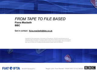 FROM TAPE TO FILE BASED
Fiona Macbeth
BBC
Get in contact: fiona.macbeth@bbc.co.uk

Copyright © of this presentation is the property of the author(s). FIAT/IFTA is granted permission to
reproduce copies of this work for purposes relevant to the above conference and future communication
by FIAT/IFTA without limitation, provided that the author(s), source and copyright notice are included in
each copy. For other uses, including extended quotation, please contact the author(s).

#FIATIFTADubai2013

Maggie Lydon, Fiona Macbeth: “FROM TAPE TO FILE BASED”

 