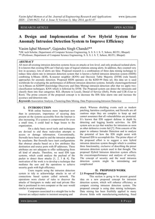 Vasim Iqbal Memon et al Int. Journal of Engineering Research and Applications www.ijera.com
ISSN : 2248-9622, Vol. 4, Issue 5( Version 1), May 2014, pp.01-07
www.ijera.com 1 | P a g e
A Design and Implementation of New Hybrid System for
Anomaly Intrusion Detection System to Improve Efficiency
Vasim Iqbal Memon*, Gajendra Singh Chandel**
*(M. tech Scholar, Department of Computer Science Engineering, S. S. S. I. S. T, Sehore, RGTU, Bhopal)
** (Professor, Department of Computer Science Engineering, S. S. S. I. S. T, Sehore, RGTU, Bhopal)
ABSTRACT
All most all-existing intrusion detection systems focus on attacks at low-level, and only produced isolated alerts.
It is known that existing IDS can’t find any type of logical relations among alerts. In addition, they counted very
low in accuracy; lots of alerts are false. Proposed research is a combination of three data mining technique to
reduce false alarm rate in intrusion detection system that is known a hybrid intrusion detection system (HIDS)
combining k-Means (KM), K-nearest neighbor (KNN) and Decision Table Majority (DTM) (rule based)
approaches for anomaly detection. Proposed HIDS operates on the KDD-99 Data set; this data set is used
worldwide for evaluating the performance of different intrusion detection systems. Initially clusteringperformed
via k-Means on KDD99 (knowledge Discovery and Data Mining) intrusion detection after that we apply two-
classification techniques; KNN which is followed by DTM. The Proposed system can detect the intrusions and
classify them into four categories: R2L (Remote to Local), Denial of Service (DoS), Probe and U2R (User to
Root). The prime concern of the proposed concept is to decrease the IDS false alarm rate and increase the
accuracy and detection rate.
Keywords-Association Analysis, Clustering,Data Mining, Data Preprocessing,Intrusion Detection
I. INTRODUCTION
With online business more important now
than in yesteryears, importance of securing data
present on the systems accessible from the Internet is
also increasing. If a system is compromised for even
a small time, it could lead to huge losses to the
organization.
On a daily basis novel tools and techniques
are devised to end these malevolent attempts to
access or damage information. Conventionally,
firewalls have been used to end the intrusion attempts
by assailants. But firewalls have inert configurations
that obstruct attacks based on a few attributes like
destination and source ports with IP addresses. These
attributes are not adequate to offer safekeeping from
all kind of attacks. Therefore, we need IDS type
systems, which could analyze the payload of the
packet to detect these attacks [1, 2, 3 & 4]. The
motivation of the work is to develop a technique that
mediates the user and the operations to achieve
security goals with high efficiency.
Users require using the intrusion detection
system in tidy to acknowledge attacks in set of
connections based system called network. The
operations worn cluster of rules to discover the
attacks of foreigners to make and read private files
that is positioned in own computer or the user would
similar to send someplace.
Computers associated in a straight line to the
Internet are subject matter to insistent snooping and
attack. Whereas shielding events such as modern
patching, harmless configuration, and firewalls are all
cautious steps they are complex to keep up and
cannot assurance that all vulnerabilities are protected.
It’s known that IDS support defense in depth by
detecting and logging hostile activities. An IDS
system acts as eye that watches for intrusions as soon
as other defensive events fail [7]. Prim concern of the
paper to enhance Intruder Detection and to analyze
the potential of how the IDS might assist with
Proposed IDS to accomplish this. The prime object of
the proposed effort is to suggest a new hybrid
intrusion detection system thought which is combine
three functionality, exclusive of describing the preset
intrusion detection system used in that thought. The
proposed Hybrid Intrusion detection system affects
the executionperformance and analysis of security.
The concept of security and the word intrusion
detection system might be intimidating and
complicated
II. PROPOSED WORK
2.1 Proposed Technique
This section is going to be present general
idea on a new proposed concept for intrusion
detection system, which will enhance efficiency as
compare existing intrusion detection system. The
proposed concept is using data mining techniques.
Data mining has been fruitfully applied in many
diverse fields with manufacturing,marketing, fraud
RESEARCH ARTICLE OPEN ACCESS
 