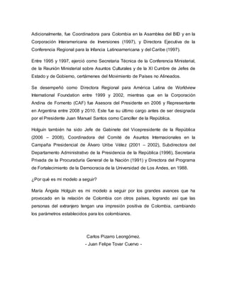 Adicionalmente, fue Coordinadora para Colombia en la Asamblea del BID y en la 
Corporación Interamericana de Inversiones (1997), y Directora Ejecutiva de la 
Conferencia Regional para la Infancia Latinoamericana y del Caribe (1997). 
Entre 1995 y 1997, ejerció como Secretaria Técnica de la Conferencia Ministerial, 
de la Reunión Ministerial sobre Asuntos Culturales y de la XI Cumbre de Jefes de 
Estado y de Gobierno, certámenes del Movimiento de Países no Alineados. 
Se desempeñó como Directora Regional para América Latina de Worldview 
International Foundation entre 1999 y 2002, mientras que en la Corporación 
Andina de Fomento (CAF) fue Asesora del Presidente en 2006 y Representante 
en Argentina entre 2008 y 2010. Este fue su último cargo antes de ser designada 
por el Presidente Juan Manuel Santos como Canciller de la República. 
Holguín también ha sido Jefe de Gabinete del Vicepresidente de la República 
(2006 – 2008), Coordinadora del Comité de Asuntos Internacionales en la 
Campaña Presidencial de Álvaro Uribe Vélez (2001 – 2002), Subdirectora del 
Departamento Administrativo de la Presidencia de la República (1996), Secretaria 
Privada de la Procuraduría General de la Nación (1991) y Directora del Programa 
de Fortalecimiento de la Democracia de la Universidad de Los Andes, en 1988. 
¿Por qué es mi modelo a seguir? 
María Ángela Holguín es mi modelo a seguir por los grandes avances que ha 
provocado en la relación de Colombia con otros países, logrando así que las 
personas del extranjero tengan una impresión positiva de Colombia, cambiando 
los parámetros establecidos para los colombianos. 
Carlos Pizarro Leongómez. 
- Juan Felipe Tovar Cuervo - 
 