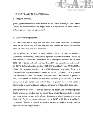 2. PLANTEAMIENTO DEL PROBLEMA. 
2.1 Pregunta problema. 
¿Cómo generar conciencia en los estudiantes del ciclo III del colegio I.E.D Venecia 
ubicado en la localidad sexta de Bogotá frente a la importancia que tiene participar 
en los organismos que los representan? 
2.2 Justificación del problema. 
En Colombia la política en general ha sufrido un fenómeno de desprendimiento por 
parte de los ciudadanos que han adquirido una postura de tedio y aburrimiento 
hacia los temas que esta hace referencia. 
Con el pasar de los años la participación política que tiene la población 
colombiana ha disminuido en todos los aspectos. Haciendo referencia a la falta de 
participación, se toman las estadísticas de la demografía electoral de los años 
2010 y 2014 donde en las elecciones del año 2014 se presenta una participación 
del 42.2% de los habitantes siendo 47.661.7872 la población total, 32.795.9621 el 
número de habitantes inscritos y 14.310.367 el número de votantes. Si se hace 
una comparación de estas elecciones con las del año 2010 en donde se presenta 
una participación del 43.6% de los habitantes siendo 42’888.5923 la población 
total, 29’882.1471 el número de habitantes inscritos y 13’209.3892 podemos 
concluir que la participación bajo un 1.4% debido a que con el pasar de los años el 
aburrimiento se incrementa para participar activamente en la política de su país. 
Este fenómeno se debe a que las personas no tienen una orientación política 
desde su niñez y a medida que van creciendo no sienten la necesidad o el interés 
por estos temas ya que no le afectan directamente sino indirectamente en su 
diario vivir. Según encuestas realizadas por la DANE, el 26,1% de la población 
colombiana desde los 18 años en adelante expresó no conocer o haber oído de 
algún mecanismo de participación. 
 