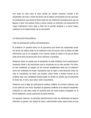 Con base en esto nace la idea central de nuestro proyecto, orientar a los 
estudiantes del ciclo 3 sobre los temas de la política comenzando por las opciones 
de participación que tienen al hacer parte de una insti tución educativa para que así 
lleguen a tener una postura crítica y activa cuando se enfrenten con situaciones de 
mayor importancia como votar a favor de un posible dirigente o a menor rasgo, 
colaborar en el mejoramiento de su comunidad. 
2.3 Descripción del problema. 
Falta de participación política del estudiantado. 
El problema en general radica en la ignorancia que tienen los estudiantes sobre 
los temas de política tanto en la institución como en el país, esto se debe a la falta 
información que le es otorgada a los mismos desde la edad en la que ya hacen 
parte de la toma de decisiones como individuo o sociedad. 
Debemos tener en cuenta que el estudiante no está contando con la participación 
necesaria frente a las decisiones que le conciernen en su vida escolar. Por años, 
se han mantenido al margen de las normas establecidas tanto por la institución 
como por entidades de mayor importancia que se rigen a nivel nacional. Cada vez 
más la importancia de tener una postura crítica frente a dichas normas se ha 
ocultado bajo una mentalidad distorsionada en donde se piensa que el estudiante 
no tiene voz ni voto y que nunca serán escuchados. 
Sabemos que la falta de participación política conlleva, en primera instancia, que 
al ser parte de una micro sociedad se generen conflictos en la relación estudiante-institución 
la cual debe estar en armonía para así tener buenos resultados en la 
forma intelectual, social y personal de cada individuo. 
En segunda instancia, al presentar desinformación entre los estudiantes de grados 
inferiores se genera una actitud de tedio y aburrimiento sobre estos temas ya que 
 