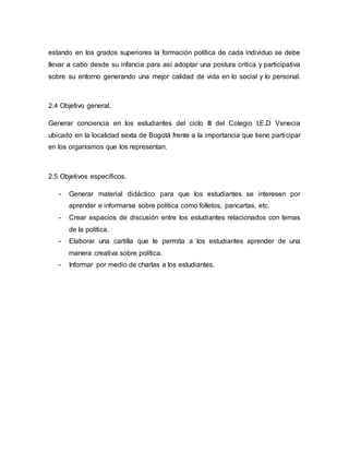 estando en los grados superiores la formación política de cada individuo se debe 
llevar a cabo desde su infancia para así adoptar una postura crítica y participativa 
sobre su entorno generando una mejor calidad de vida en lo social y lo personal. 
2.4 Objetivo general. 
Generar conciencia en los estudiantes del ciclo III del Colegio I.E.D Venecia 
ubicado en la localidad sexta de Bogotá frente a la importancia que tiene parti cipar 
en los organismos que los representan. 
2.5 Objetivos específicos. 
- Generar material didáctico para que los estudiantes se interesen por 
aprender e informarse sobre política como folletos, pancartas, etc. 
- Crear espacios de discusión entre los estudiantes relacionados con temas 
de la política. 
- Elaborar una cartilla que le permita a los estudiantes aprender de una 
manera creativa sobre política. 
- Informar por medio de charlas a los estudiantes. 
 
