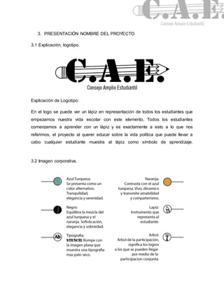 3. PRESENTACIÓN NOMBRE DEL PROYECTO 
3.1 Explicación, logotipo. 
Explicación de Logotipo: 
En el logo se puede ver un lápiz en representación de todos los estudiantes que 
empezamos nuestra vida escolar con este elemento. Todos los estudiantes 
comenzamos a aprender con un lápiz y es exactamente a esto a lo que nos 
referimos, el proyecto al querer educar sobre la vida política que puede llevar a 
cabo cualquier estudiante muestra al lápiz como símbolo de aprendizaje. 
3.2 Imagen corporativa. 
 
