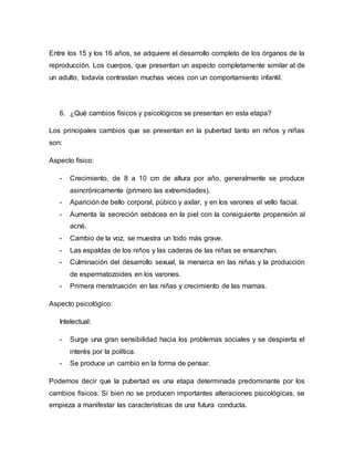 Entre los 15 y los 16 años, se adquiere el desarrollo completo de los órganos de la 
reproducción. Los cuerpos, que presentan un aspecto completamente similar al de 
un adulto, todavía contrastan muchas veces con un comportamiento infantil. 
6. ¿Qué cambios físicos y psicológicos se presentan en esta etapa? 
Los principales cambios que se presentan en la pubertad tanto en niños y niñas 
son: 
Aspecto físico: 
- Crecimiento, de 8 a 10 cm de altura por año, generalmente se produce 
asincrónicamente (primero las extremidades). 
- Aparición de bello corporal, púbico y axilar, y en los varones el vello facial. 
- Aumenta la secreción sebácea en la piel con la consiguiente propensión al 
acné. 
- Cambio de la voz, se muestra un todo más grave. 
- Las espaldas de los niños y las caderas de las niñas se ensanchan. 
- Culminación del desarrollo sexual, la menarca en las niñas y la producción 
de espermatozoides en los varones. 
- Primera menstruación en las niñas y crecimiento de las mamas. 
Aspecto psicológico: 
Intelectual: 
- Surge una gran sensibilidad hacia los problemas sociales y se despierta el 
interés por la política. 
- Se produce un cambio en la forma de pensar. 
Podemos decir que la pubertad es una etapa determinada predominante por los 
cambios físicos. Si bien no se producen importantes alteraciones psicológicas, se 
empieza a manifestar las características de una futura conducta. 
 