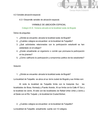 4.3 Variable ubicación-espacial. 
4.3.1 Desarrollo variable de ubicación espacial. 
VARIABLE DE UBICACIÓN ESPACIAL 
Colegio I.E.D. Venecia ubicado en la localidad sexta de Bogotá 
Índice de preguntas 
1. ¿Dónde se encuentra ubicada la localidad sexta de Bogotá? 
2. ¿Cuántos colegios se encuentran en la localidad de Tunjuelito? 
3. ¿Qué actividades relacionadas con la participación estudiantil se han 
adelantado en el colegio? 
4. ¿Existe actualmente un organismo o comité que promueva la participación 
en los jóvenes? 
5. ¿Cómo calificaría la participación y compromiso político de los estudiantes? 
Solución 
1. ¿Dónde se encuentra ubicada la localidad sexta de Bogotá? 
La localidad de Tunjuelito se ubica al sur de la ciudad de Bogotá y sus límites son: 
Al norte la localidad de Tunjuelito limita con la Autopista Sur, las 
localidades de Bosa, Kennedy y Puente Aranda. Al sur limita con la Calle 47 Sur y 
la localidad de Usme. Al este con las localidades de Rafael Uribe Uribe y Usme y 
al Oeste con el Río Tunjuelo y la localidad de Ciudad Bolívar. 
2. ¿Cuántos colegios se encuentran en la localidad de Tunjuelito? 
La localidad de Tunjuelito actualmente cuenta con 12 colegios. 
 
