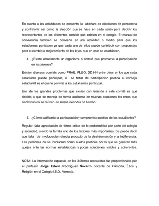 En cuanto a las actividades se encuentra la abertura de elecciones de personería 
y contraloría así como la elección que se hace en cada salón para decidir los 
representantes de los diferentes comités que existen en el colegio. El manual de 
convivencia también se convierte en una actividad o medio para que los 
estudiantes participen ya que cada uno de ellos puede contribuir con propuestas 
para el cambio o mejoramiento de las leyes que en este se establecen. 
4. ¿Existe actualmente un organismo o comité que promueva la participación 
en los jóvenes? 
Existen diversos comités como PRAE, PILEO, DD.HH entre otros en los que cada 
estudiante puede participar, si se habla de participación política el consejo 
estudiantil es el que le permite a los estudiantes participar. 
Una de los grandes problemas que existen con relación a este comité es que 
debido a que se maneja de forma autónoma en muchas ocasiones los entes que 
participan no se reúnen en largos periodos de tiempo. 
5. ¿Cómo calificaría la participación y compromiso político de los estudiantes? 
Regular, falta apropiación de forma crítica de la problemática por parte del colegio 
y sociedad, siendo la familia uno de los factores más importantes. Se puede decir 
que falta de involucración directa producto de la desinformación y la indiferencia. 
Las personas no se involucran como sujetos políticos por lo que se generan más 
quejas ante las normas establecidas y pocas soluciones viables y coherentes. 
NOTA: La información expuesta en las 3 últimas respuestas fue proporcionada por 
el profesor Jorge Edwin Rodríguez Navarro docente de Filosofía, Ética y 
Religión en el Colegio I.E.D. Venecia. 
 