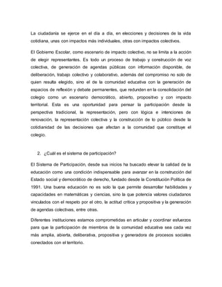La ciudadanía se ejerce en el día a día, en elecciones y decisiones de la vida 
cotidiana, unas con impactos más individuales, otras con impactos colectivos. 
El Gobierno Escolar, como escenario de impacto colectivo, no se limita a la acción 
de elegir representantes. Es todo un proceso de trabajo y construcción de voz 
colectiva, de generación de agendas públicas con información disponible, de 
deliberación, trabajo colectivo y colaborativo, además del compromiso no solo de 
quien resulta elegido, sino el de la comunidad educativa con la generación de 
espacios de reflexión y debate permanentes, que redunden en la consolidación del 
colegio como un escenario democrático, abierto, propositivo y con impacto 
territorial. Esta es una oportunidad para pensar la participación desde la 
perspectiva tradicional, la representación, pero con lógica e intenciones de 
renovación, la representación colectiva y la construcción de lo público desde la 
cotidianidad de las decisiones que afectan a la comunidad que constituye el 
colegio. 
2. ¿Cuál es el sistema de participación? 
El Sistema de Participación, desde sus inicios ha buscado elevar la calidad de la 
educación como una condición indispensable para avanzar en la construcción del 
Estado social y democrático de derecho, fundado desde la Constitución Política de 
1991. Una buena educación no es solo la que permite desarrollar habilidades y 
capacidades en matemáticas y ciencias, sino la que potencia valores ciudadanos 
vinculados con el respeto por el otro, la actitud crítica y propositiva y la generación 
de agendas colectivas, entre otras. 
Diferentes instituciones estamos comprometidas en articular y coordinar esfuerzos 
para que la participación de miembros de la comunidad educativa sea cada vez 
más amplia, abierta, deliberativa, propositiva y generadora de procesos sociales 
conectados con el territorio. 
 