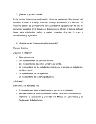3. ¿Qué es el gobierno escolar? 
Es la máxima instancia de participación y toma de decisiones. Son órganos del 
Gobierno Escolar el Consejo Directivo, Consejo Académico y la Rectoría. El 
Gobierno Escolar es el mecanismo para garantizar la representación de toda la 
comunidad educativa en la discusión y decisiones que afectan al colegio, del cual 
hacen parte estudiantes, padres y madres, docentes, directivos docentes y 
administrativos y egresados. 
4. ¿Cuáles son los órganos del gobierno escolar? 
Consejo directivo 
¿Quiénes lo integran? 
- El rector o rectora. 
- Dos representantes del personal docente. 
- Dos representantes de padres y madres de familia. 
- Un representante de los estudiantes elegido por el consejo de estudiantes 
del último grado. 
- Un representante de los egresados. 
- Un representante de sectores productivos. 
¿Qué hace? 
Entre otras, sus funciones son: 
- Toma decisiones sobre el funcionamiento propio de la institución. 
- Resuelve conflictos entre los diferentes actores de la comunidad educativa. 
- Promueve la generación y adopción del Manual de Convivencia y el 
Reglamento de la Institución. 
 