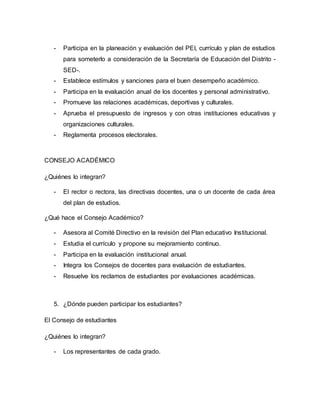 - Participa en la planeación y evaluación del PEI, currículo y plan de estudios 
para someterlo a consideración de la Secretaría de Educación del Distrito - 
SED-. 
- Establece estímulos y sanciones para el buen desempeño académico. 
- Participa en la evaluación anual de los docentes y personal administrativo. 
- Promueve las relaciones académicas, deportivas y culturales. 
- Aprueba el presupuesto de ingresos y con otras instituciones educativas y 
organizaciones culturales. 
- Reglamenta procesos electorales. 
CONSEJO ACADÉMICO 
¿Quiénes lo integran? 
- El rector o rectora, las directivas docentes, una o un docente de cada área 
del plan de estudios. 
¿Qué hace el Consejo Académico? 
- Asesora al Comité Directivo en la revisión del Plan educativo Institucional. 
- Estudia el currículo y propone su mejoramiento continuo. 
- Participa en la evaluación institucional anual. 
- Integra los Consejos de docentes para evaluación de estudiantes. 
- Resuelve los reclamos de estudiantes por evaluaciones académicas. 
5. ¿Dónde pueden participar los estudiantes? 
El Consejo de estudiantes 
¿Quiénes lo integran? 
- Los representantes de cada grado. 
 