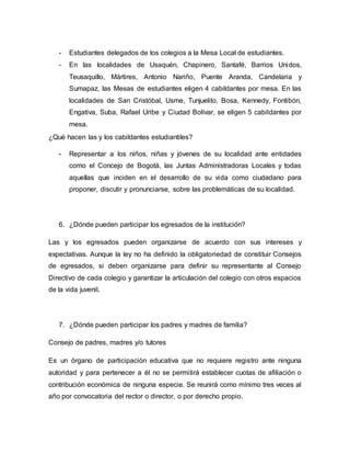 - Estudiantes delegados de los colegios a la Mesa Local de estudiantes. 
- En las localidades de Usaquén, Chapinero, Santafé, Barrios Unidos, 
Teusaquillo, Mártires, Antonio Nariño, Puente Aranda, Candelaria y 
Sumapaz, las Mesas de estudiantes eligen 4 cabildantes por mesa. En las 
localidades de San Cristóbal, Usme, Tunjuelito, Bosa, Kennedy, Fontibón, 
Engativa, Suba, Rafael Uribe y Ciudad Bolívar, se eligen 5 cabildantes por 
mesa. 
¿Qué hacen las y los cabildantes estudiantiles? 
- Representar a los niños, niñas y jóvenes de su localidad ante entidades 
como el Concejo de Bogotá, las Juntas Administradoras Locales y todas 
aquellas que inciden en el desarrollo de su vida como ciudadano para 
proponer, discutir y pronunciarse, sobre las problemáticas de su localidad. 
6. ¿Dónde pueden participar los egresados de la institución? 
Las y los egresados pueden organizarse de acuerdo con sus intereses y 
expectativas. Aunque la ley no ha definido la obligatoriedad de constituir Consejos 
de egresados, si deben organizarse para definir su representante al Consejo 
Directivo de cada colegio y garantizar la articulación del colegio con otros espacios 
de la vida juvenil. 
7. ¿Dónde pueden participar los padres y madres de familia? 
Consejo de padres, madres y/o tutores 
Es un órgano de participación educativa que no requiere registro ante ninguna 
autoridad y para pertenecer a él no se permitirá establecer cuotas de afiliación o 
contribución económica de ninguna especie. Se reunirá como mínimo tres veces al 
año por convocatoria del rector o director, o por derecho propio. 
 