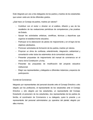 Está integrado por uno a tres delegados de los padres y madres de los estudiantes 
que cursan cada uno de los diferentes grados. 
¿Qué hace un Consejo de padres, madres y/o tutores? 
- Contribuir con el rector o director en el análisis, difusión y uso de los 
resultados de las evaluaciones periódicas de competencias y las pruebas 
de Estado. 
- Apoyar las actividades artísticas, científicas, técnicas y deportivas que 
organice el establecimiento educativo. 
- Participar en la elaboración de planes de mejoramiento y en el logro de los 
objetivos planteados. 
- Promover actividades de formación de los padres, madres y/o tutores. 
- Propiciar un clima de confianza, entendimiento, integración, solidaridad y 
concertación entre todos los estamentos de la comunidad educativa. 
- Presentar propuestas de mejoramiento del manual de convivencia en el 
marco de la Constitución y la ley. 
- Presentar las propuestas de modificación del proyecto educativo 
institucional. 
- Elegir sus representantes y delegados a diferentes instancias y espacios de 
participación. 
Comité de Convivencia 
Integrado por representantes del personal docente ante el Consejo Directivo u otro 
elegido por los profesores, el representante de los estudiantes ante el Consejo 
Directivo u otro elegido por los estudiantes, un representante del Consejo 
Estudiantil, el personero de los estudiantes, dos representantes de los padres de 
familia, el coordinador de Convivencia o su delegado, quien lo preside y un 
representante del personal administrativo y/u operativo del plantel, elegido por 
ellos mismos. 
 
