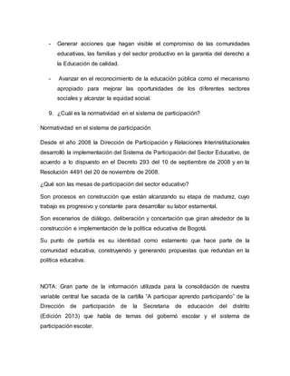 - Generar acciones que hagan visible el compromiso de las comunidades 
educativas, las familias y del sector productivo en la garantía del derecho a 
la Educación de calidad. 
- Avanzar en el reconocimiento de la educación pública como el mecanismo 
apropiado para mejorar las oportunidades de los di ferentes sectores 
sociales y alcanzar la equidad social. 
9. ¿Cuál es la normatividad en el sistema de participación? 
Normatividad en el sistema de participación 
Desde el año 2008 la Dirección de Participación y Relaciones Interinstitucionales 
desarrolló la implementación del Sistema de Participación del Sector Educativo, de 
acuerdo a lo dispuesto en el Decreto 293 del 10 de septiembre de 2008 y en la 
Resolución 4491 del 20 de noviembre de 2008. 
¿Qué son las mesas de participación del sector educativo? 
Son procesos en construcción que están alcanzando su etapa de madurez, cuyo 
trabajo es progresivo y constante para desarrollar su labor estamental. 
Son escenarios de diálogo, deliberación y concertación que giran alrededor de la 
construcción e implementación de la política educativa de Bogotá. 
Su punto de partida es su identidad como estamento que hace parte de la 
comunidad educativa, construyendo y generando propuestas que redundan en la 
política educativa. 
NOTA: Gran parte de la información utilizada para la consolidación de nuestra 
variable central fue sacada de la cartilla “A participar aprendo participando” de la 
Dirección de participación de la Secretaria de educación del distrito 
(Edición 2013) que habla de temas del gobernó escolar y el sistema de 
participación escolar. 
 
