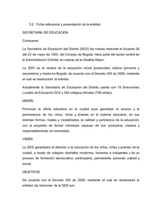 5.2 Ficha referencial y presentación de la entidad. 
SECRETARIA DE EDUCACION 
Conócenos 
La Secretaría de Educación del Distrito (SED) fue creada mediante el Acuerdo 26 
del 23 de mayo de 1955, del Concejo de Bogotá. Hace parte del sector central de 
la Administración Distrital, en cabeza de la Alcaldía Mayor. 
La SED es la rectora de la educación inicial (preescolar), básica (primaria y 
secundaria) y media en Bogotá, de acuerdo con el Decreto 330 de 2008, mediante 
el cual se reestructuró la entidad. 
Actualmente la Secretaría de Educación del Distrito cuenta con 19 Direcciones 
Locales de Educación DLE y 384 colegios oficiales (708 sedes). 
MISIÓN 
Promover la oferta educativa en la ciudad para garantizar el acceso y la 
permanencia de los niños, niñas y jóvenes en el sistema educativo, en sus 
distintas formas, niveles y modalidades; la calidad y pertinencia de la educación, 
con el propósito de formar individuos capaces de vivir productiva, creativa y 
responsablemente en comunidad. 
VISIÓN 
La SED garantizará el derecho a la educación de los niños, niñas y jóvenes de la 
ciudad, a través de colegios distritales modernos, humanos e incluyentes y de un 
proceso de formación democrático, participativo, permanente, personal, cultural y 
social. 
OBJETIVOS 
De acuerdo con el Decreto 330 de 2008, mediante el cual se reestructuró la 
entidad, las funciones de la SED son: 
 