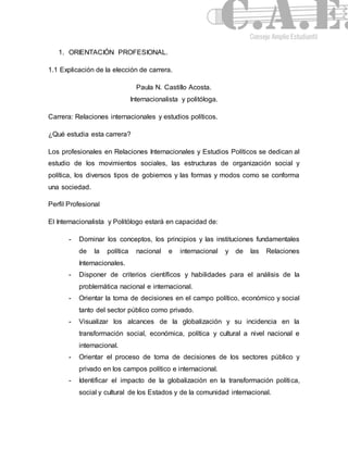 1. ORIENTACIÓN PROFESIONAL. 
1.1 Explicación de la elección de carrera. 
Paula N. Castillo Acosta. 
Internacionalista y politóloga. 
Carrera: Relaciones internacionales y estudios políticos. 
¿Qué estudia esta carrera? 
Los profesionales en Relaciones Internacionales y Estudios Políticos se dedican al 
estudio de los movimientos sociales, las estructuras de organización social y 
política, los diversos tipos de gobiernos y las formas y modos como se conforma 
una sociedad. 
Perfil Profesional 
El Internacionalista y Politólogo estará en capacidad de: 
- Dominar los conceptos, los principios y las instituciones fundamentales 
de la política nacional e internacional y de las Relaciones 
Internacionales. 
- Disponer de criterios científicos y habilidades para el análisis de la 
problemática nacional e internacional. 
- Orientar la toma de decisiones en el campo político, económico y social 
tanto del sector público como privado. 
- Visualizar los alcances de la globalización y su incidencia en la 
transformación social, económica, política y cultural a nivel nacional e 
internacional. 
- Orientar el proceso de toma de decisiones de los sectores público y 
privado en los campos político e internacional. 
- Identificar el impacto de la globalización en la transformación política, 
social y cultural de los Estados y de la comunidad internacional. 
 