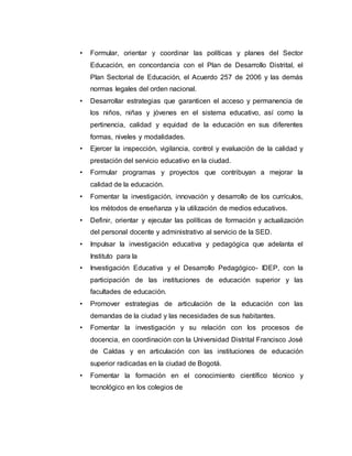 • Formular, orientar y coordinar las políticas y planes del Sector 
Educación, en concordancia con el Plan de Desarrollo Distrital, el 
Plan Sectorial de Educación, el Acuerdo 257 de 2006 y las demás 
normas legales del orden nacional. 
• Desarrollar estrategias que garanticen el acceso y permanencia de 
los niños, niñas y jóvenes en el sistema educativo, así como la 
pertinencia, calidad y equidad de la educación en sus diferentes 
formas, niveles y modalidades. 
• Ejercer la inspección, vigilancia, control y evaluación de la calidad y 
prestación del servicio educativo en la ciudad. 
• Formular programas y proyectos que contribuyan a mejorar la 
calidad de la educación. 
• Fomentar la investigación, innovación y desarrollo de los currículos, 
los métodos de enseñanza y la utilización de medios educativos. 
• Definir, orientar y ejecutar las políticas de formación y actualización 
del personal docente y administrativo al servicio de la SED. 
• Impulsar la investigación educativa y pedagógica que adelanta el 
Instituto para la 
• Investigación Educativa y el Desarrollo Pedagógico- IDEP, con la 
participación de las instituciones de educación superior y las 
facultades de educación. 
• Promover estrategias de articulación de la educación con las 
demandas de la ciudad y las necesidades de sus habitantes. 
• Fomentar la investigación y su relación con los procesos de 
docencia, en coordinación con la Universidad Distrital Francisco José 
de Caldas y en articulación con las instituciones de educación 
superior radicadas en la ciudad de Bogotá. 
• Fomentar la formación en el conocimiento científico técnico y 
tecnológico en los colegios de 
 